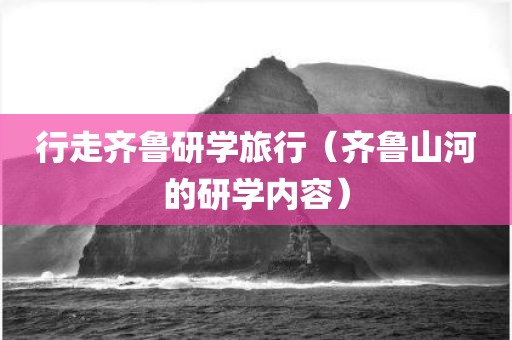 行走齐鲁研学旅行（齐鲁山河的研学内容）