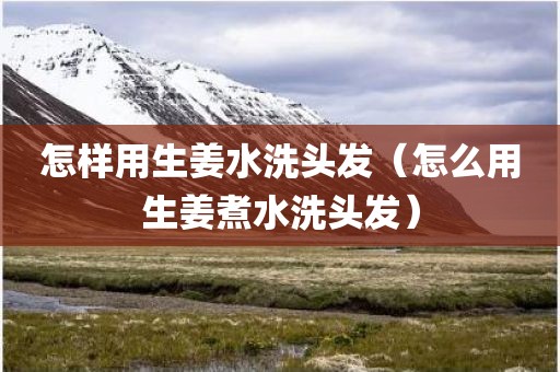 怎样用生姜水洗头发（怎么用生姜煮水洗头发）
