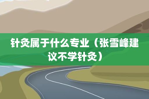 针灸属于什么专业（张雪峰建议不学针灸）