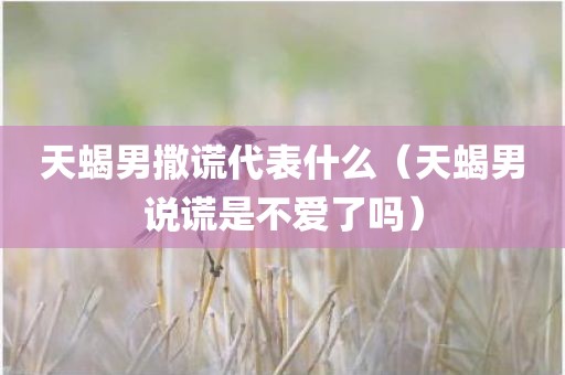 天蝎男撒谎代表什么（天蝎男说谎是不爱了吗）
