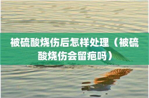 被硫酸烧伤后怎样处理（被硫酸烧伤会留疤吗）