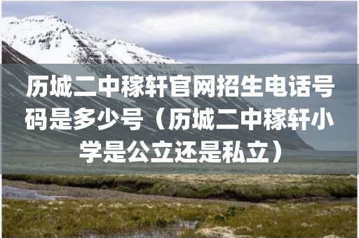 历城二中稼轩官网招生电话号码是多少号（历城二中稼轩小学是公立还是私立）