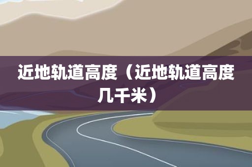 近地轨道高度(近地轨道高度几千米) 近地轨道高度(近地轨道高度几千米)