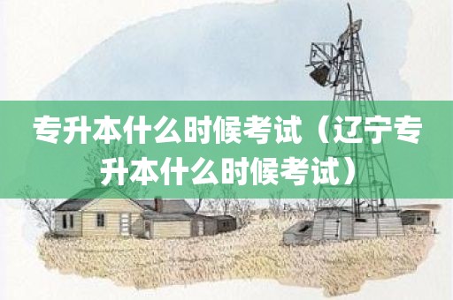 专升本什么时候考试（辽宁专升本什么时候考试）