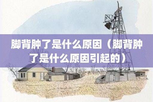 脚背肿了是什么原因(脚背肿了是什么原因引起的)