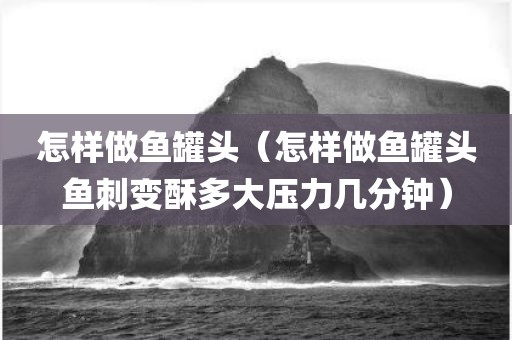 怎样做鱼罐头（怎样做鱼罐头鱼刺变酥多大压力几分钟）