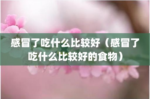感冒了吃什么比较好（感冒了吃什么比较好的食物）