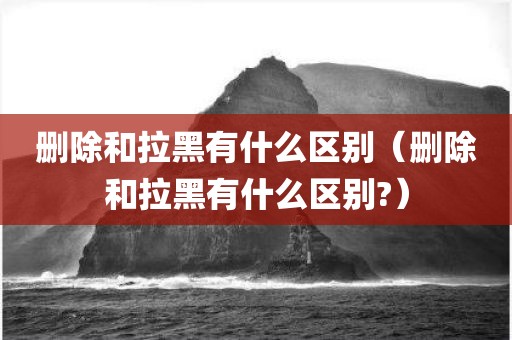 删除和拉黑有什么区别（删除和拉黑有什么区别?）