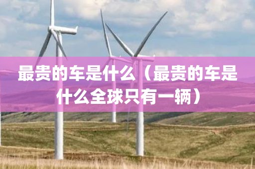 最贵的车是什么（最贵的车是什么全球只有一辆）
