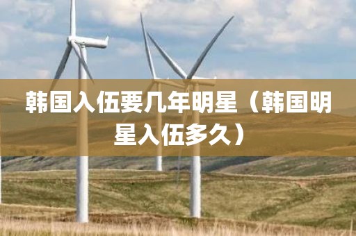 韩国入伍要几年明星（韩国明星入伍多久）