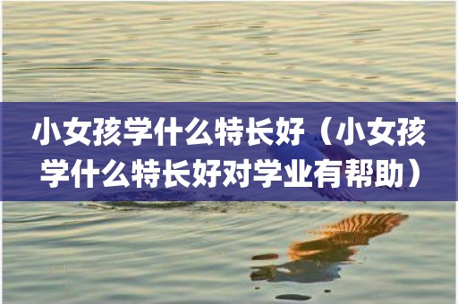 小女孩学什么特长好（小女孩学什么特长好对学业有帮助）