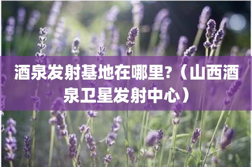 酒泉发射基地在哪里?（山西酒泉卫星发射中心）