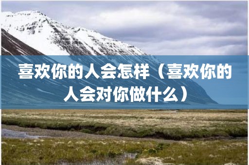 喜欢你的人会怎样（喜欢你的人会对你做什么）