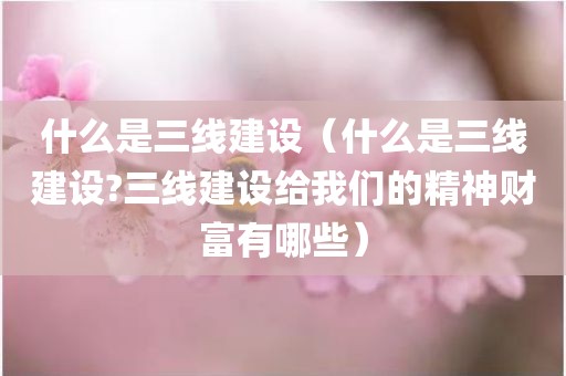什么是三线建设（什么是三线建设?三线建设给我们的精神财富有哪些）