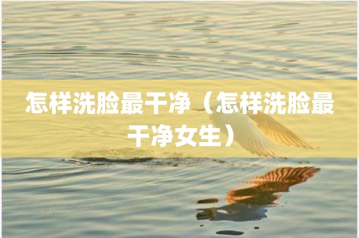 怎样洗脸最干净（怎样洗脸最干净女生）