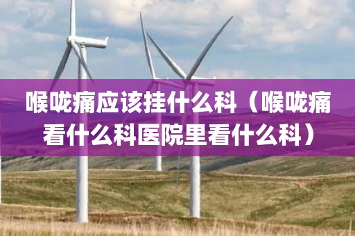 喉咙痛应该挂什么科（喉咙痛看什么科医院里看什么科）