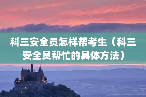 科三安全员怎样帮考生（科三安全员帮忙的具体方法）
