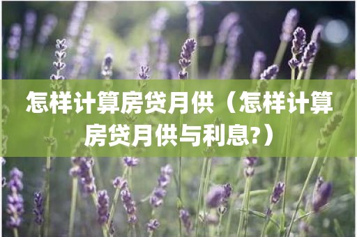 怎样计算房贷月供（怎样计算房贷月供与利息?）