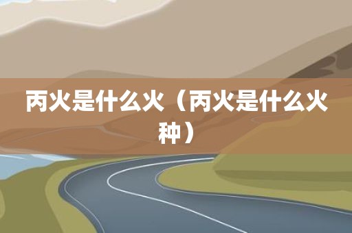 丙火是什么火(丙火是什么火种)