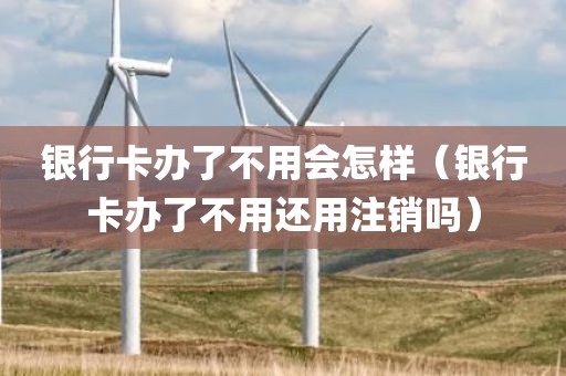 银行卡办了不用会怎样（银行卡办了不用还用注销吗）