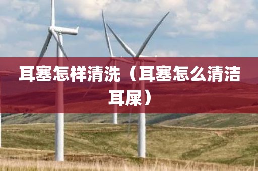 耳塞怎样清洗（耳塞怎么清洁耳屎）