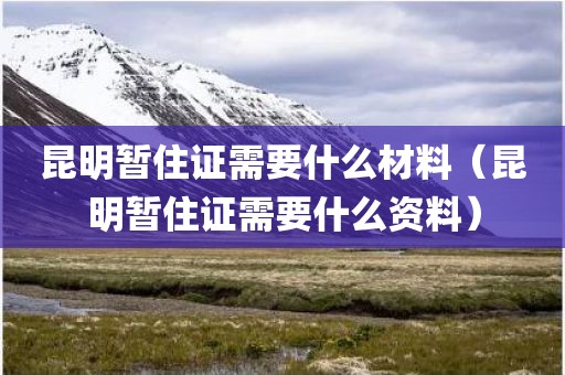 昆明暂住证需要什么材料（昆明暂住证需要什么资料）