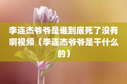 李连杰爷爷是谁到底死了没有啊视频（李连杰爷爷是干什么的）
