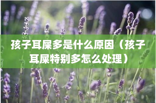 孩子耳屎多是什么原因（孩子耳屎特别多怎么处理）