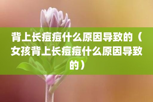 背上长痘痘什么原因导致的（女孩背上长痘痘什么原因导致的）