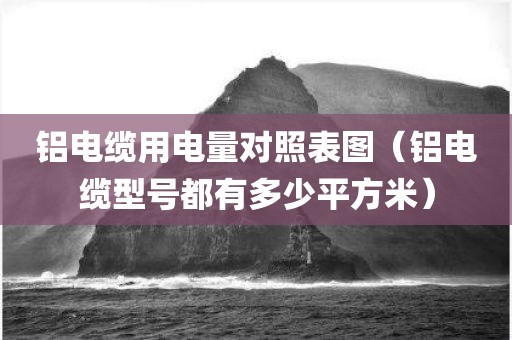 铝电缆用电量对照表图（铝电缆型号都有多少平方米）