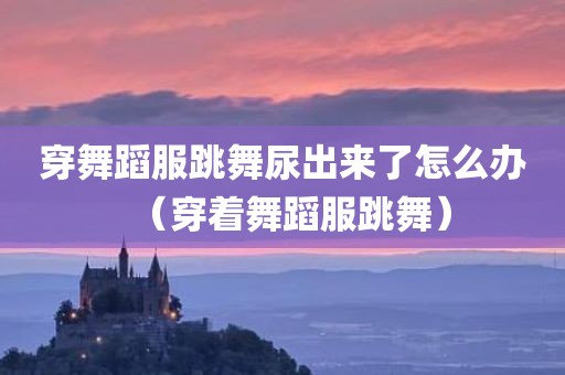 穿舞蹈服跳舞尿出来了怎么办（穿着舞蹈服跳舞）