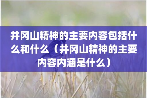 井冈山精神的主要内容包括什么和什么(井冈山精神的主要内容内涵是什么)