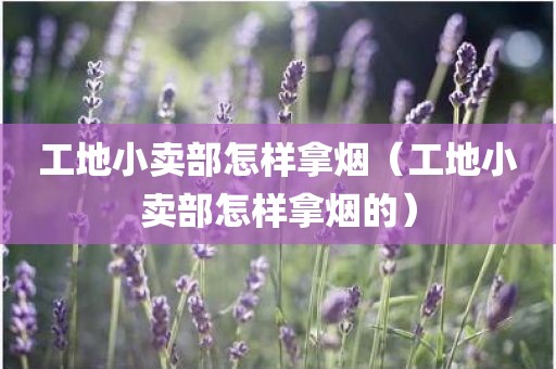 工地小卖部怎样拿烟（工地小卖部怎样拿烟的）