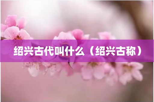 绍兴古代叫什么（绍兴古称）