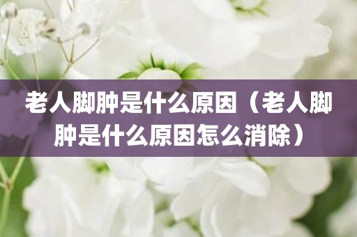 老人脚肿是什么原因（老人脚肿是什么原因怎么消除）
