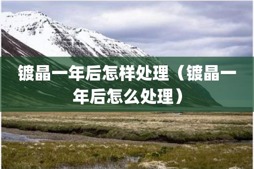镀晶一年后怎样处理(镀晶一年后怎么处理) 镀晶一年后怎样处理(镀晶一年后怎么处理)