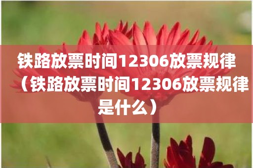 铁路放票时间12306放票规律（铁路放票时间12306放票规律是什么）