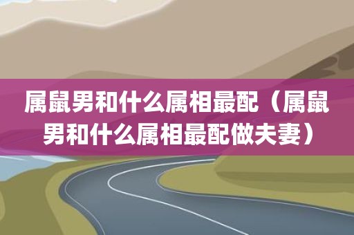 属鼠男和什么属相最配(属鼠男和什么属相最配做夫妻)