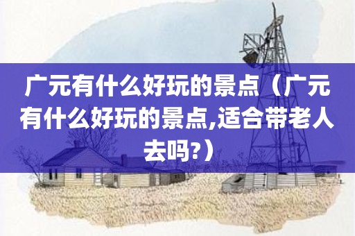 广元有什么好玩的景点（广元有什么好玩的景点,适合带老人去吗?）