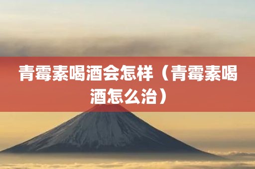 青霉素喝酒会怎样（青霉素喝酒怎么治）