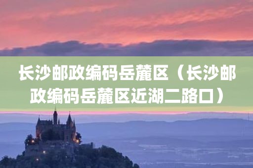 长沙邮政编码岳麓区（长沙邮政编码岳麓区近湖二路口）