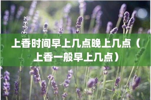 上香时间早上几点晚上几点（上香一般早上几点）