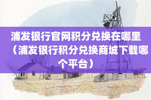 浦发银行官网积分兑换在哪里（浦发银行积分兑换商城下载哪个平台）