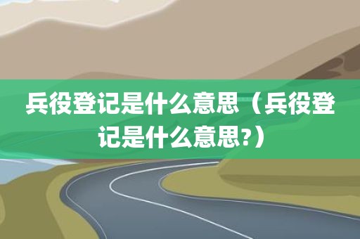 兵役登记是什么意思（兵役登记是什么意思?）