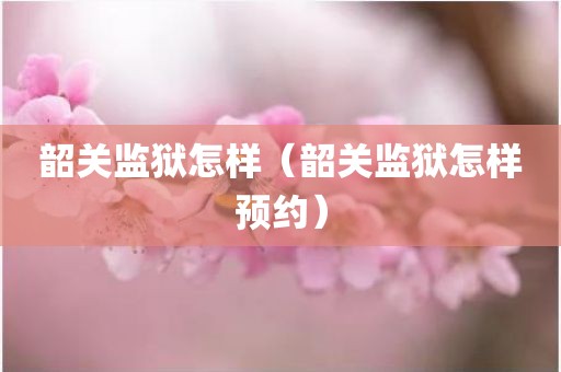 韶关监狱怎样（韶关监狱怎样预约）
