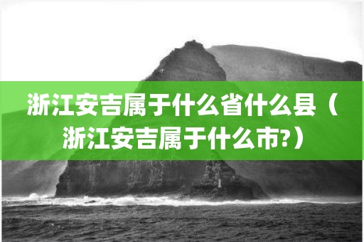 浙江安吉属于什么省什么县（浙江安吉属于什么市?）
