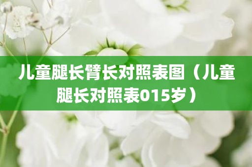 儿童腿长臂长对照表图（儿童腿长对照表015岁）