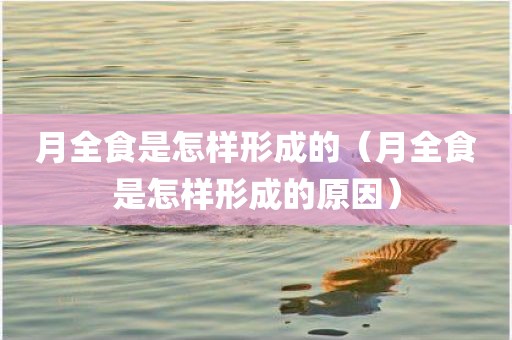 月全食是怎样形成的（月全食是怎样形成的原因）