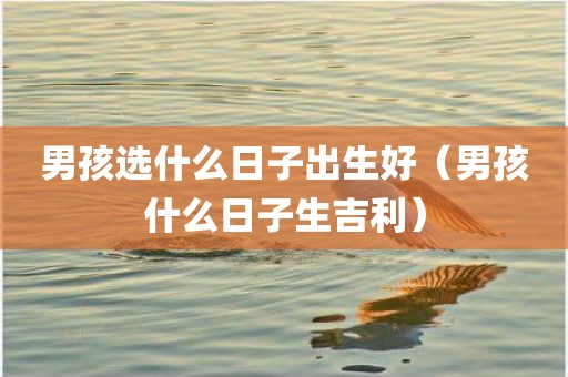 男孩选什么日子出生好（男孩什么日子生吉利）