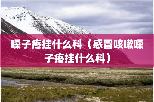 嗓子疼挂什么科（感冒咳嗽嗓子疼挂什么科）